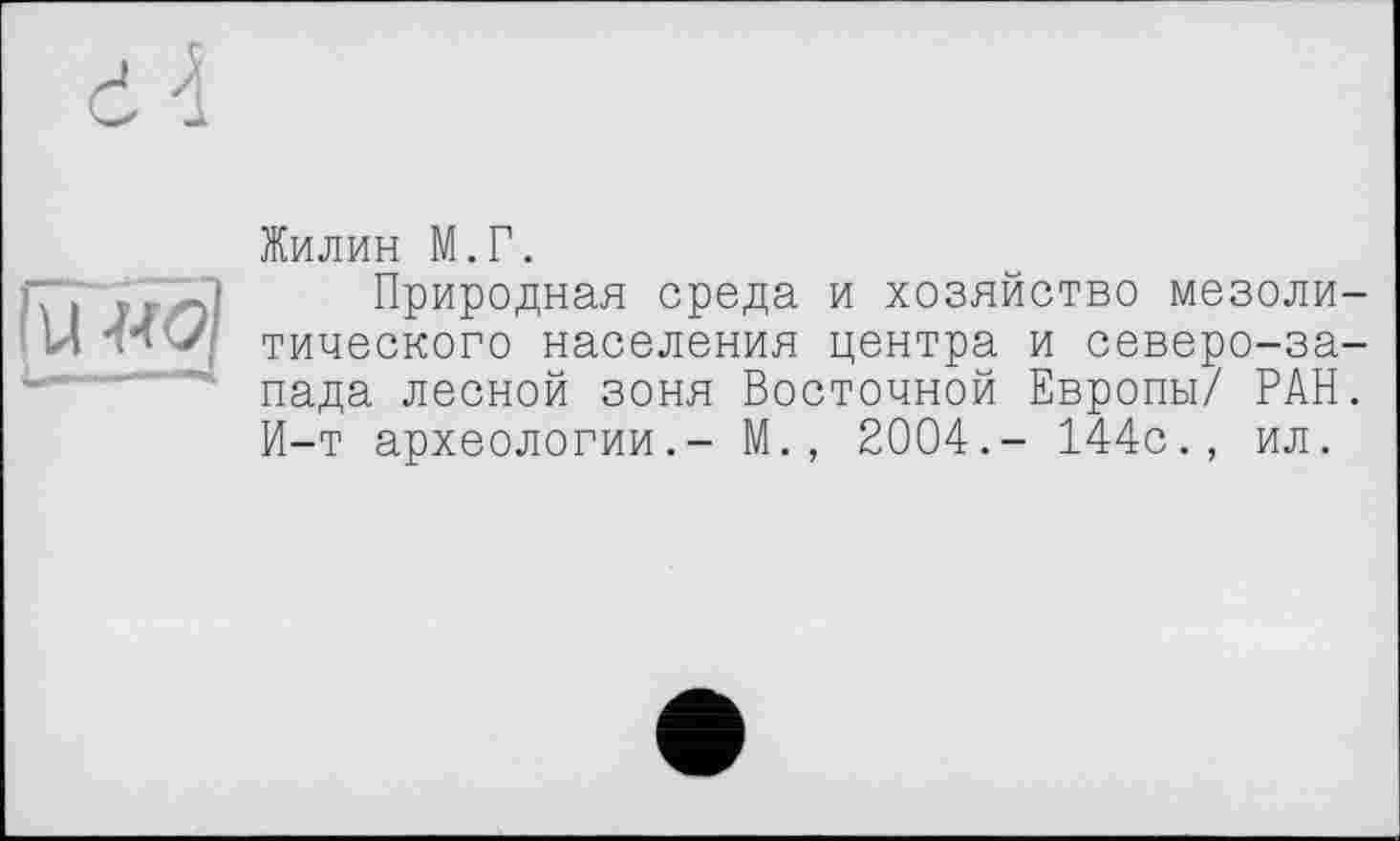 ﻿її ■>.< J
Жилин М.Г.
Природная среда и хозяйство мезоли тического населения центра и северо-за пада лесной зоня Восточной Европы/ РАН И-т археологии.- М., 2004.- 144с., ил.